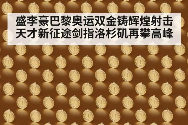 盛李豪巴黎奥运双金铸辉煌射击天才新征途剑指洛杉矶再攀高峰
