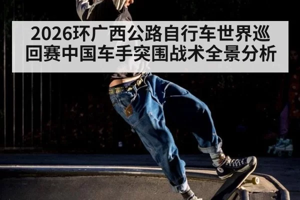 2026环广西公路自行车世界巡回赛中国车手突围战术全景分析